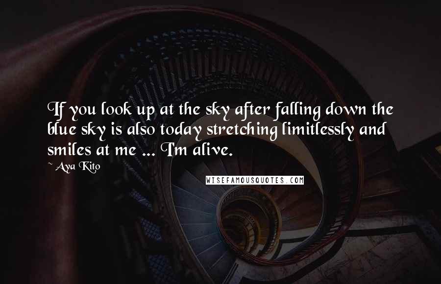 Aya Kito quotes: If you look up at the sky after falling down the blue sky is also today stretching limitlessly and smiles at me ... I'm alive. Aya Kito quotes: If you look up at the sky after falling down the blue sky is also today stretching limitlessly and smiles at me ... I'm alive.