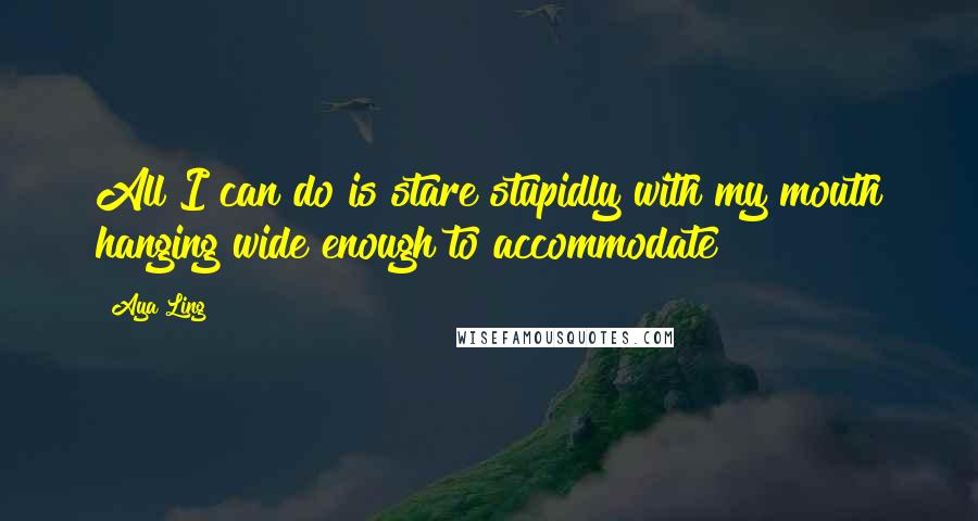 Aya Ling quotes: All I can do is stare stupidly with my mouth hanging wide enough to accommodate