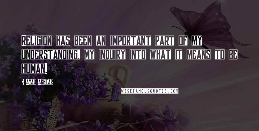 Ayad Akhtar quotes: Religion has been an important part of my understanding, my inquiry into what it means to be human.