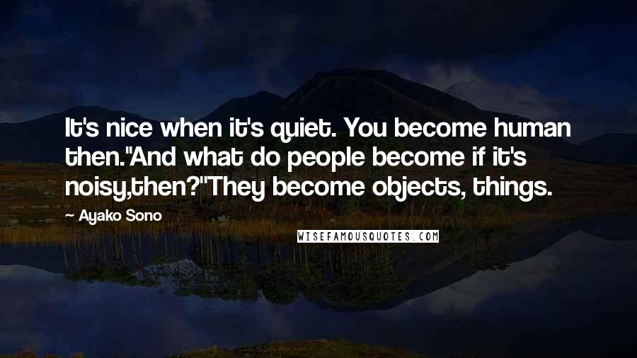 Ayako Sono quotes: It's nice when it's quiet. You become human then.''And what do people become if it's noisy,then?''They become objects, things.
