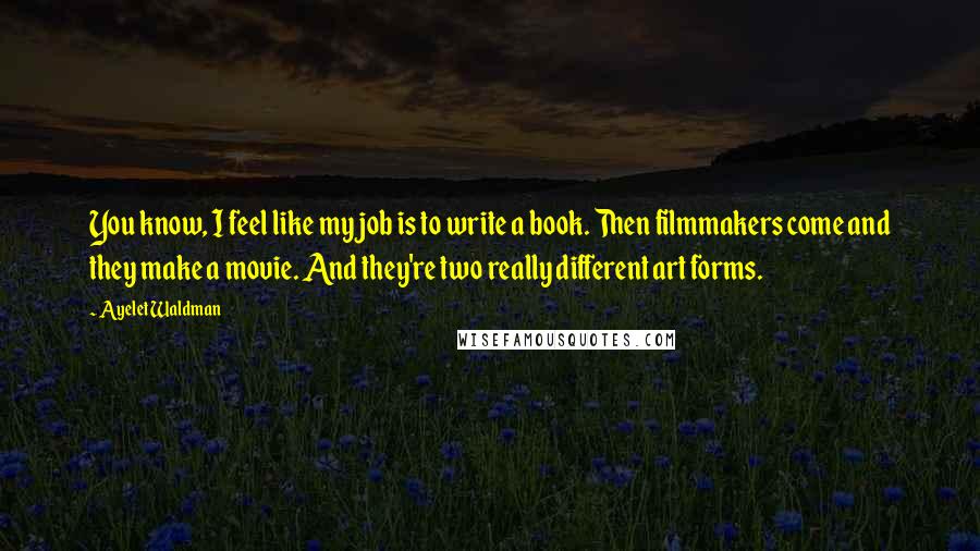 Ayelet Waldman quotes: You know, I feel like my job is to write a book. Then filmmakers come and they make a movie. And they're two really different art forms. Ayelet Waldman quotes: You know, I feel like my job is to write a book. Then filmmakers come and they make a movie. And they're two really different art forms.