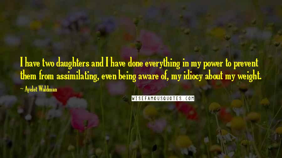 Ayelet Waldman quotes: I have two daughters and I have done everything in my power to prevent them from assimilating, even being aware of, my idiocy about my weight.