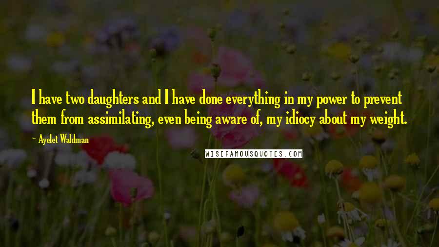 Ayelet Waldman quotes: I have two daughters and I have done everything in my power to prevent them from assimilating, even being aware of, my idiocy about my weight. Ayelet Waldman quotes: I have two daughters and I have done everything in my power to prevent them from assimilating, even being aware of, my idiocy about my weight.