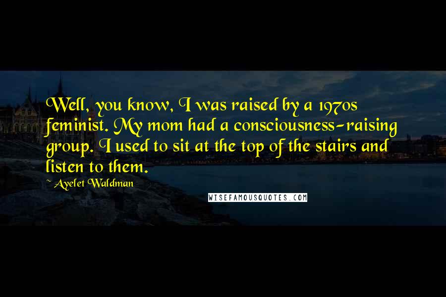 Ayelet Waldman quotes: Well, you know, I was raised by a 1970s feminist. My mom had a consciousness-raising group. I used to sit at the top of the stairs and listen to them. Ayelet Waldman quotes: Well, you know, I was raised by a 1970s feminist. My mom had a consciousness-raising group. I used to sit at the top of the stairs and listen to them.
