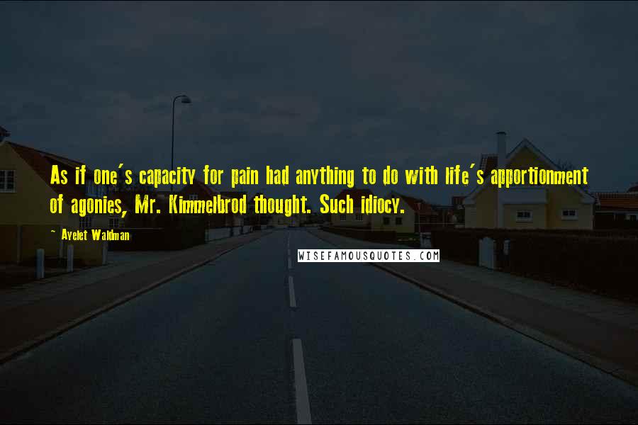 Ayelet Waldman quotes: As if one's capacity for pain had anything to do with life's apportionment of agonies, Mr. Kimmelbrod thought. Such idiocy. Ayelet Waldman quotes: As if one's capacity for pain had anything to do with life's apportionment of agonies, Mr. Kimmelbrod thought. Such idiocy.