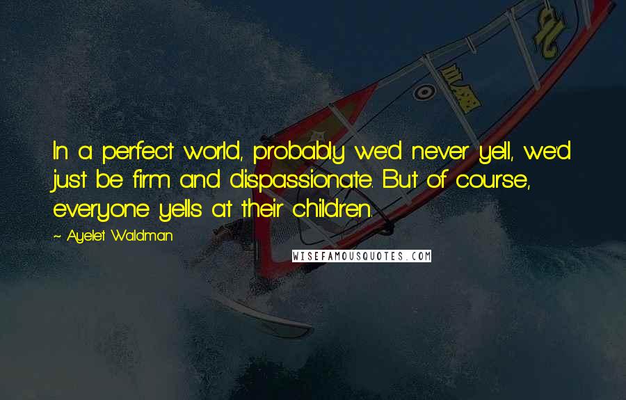 Ayelet Waldman quotes: In a perfect world, probably we'd never yell, we'd just be firm and dispassionate. But of course, everyone yells at their children. Ayelet Waldman quotes: In a perfect world, probably we'd never yell, we'd just be firm and dispassionate. But of course, everyone yells at their children.
