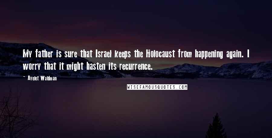 Ayelet Waldman quotes: My father is sure that Israel keeps the Holocaust from happening again. I worry that it might hasten its recurrence. Ayelet Waldman quotes: My father is sure that Israel keeps the Holocaust from happening again. I worry that it might hasten its recurrence.