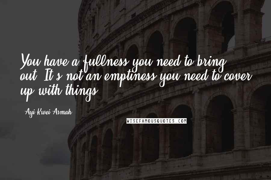 Ayi Kwei Armah quotes: You have a fullness you need to bring out. It's not an emptiness you need to cover up with things.