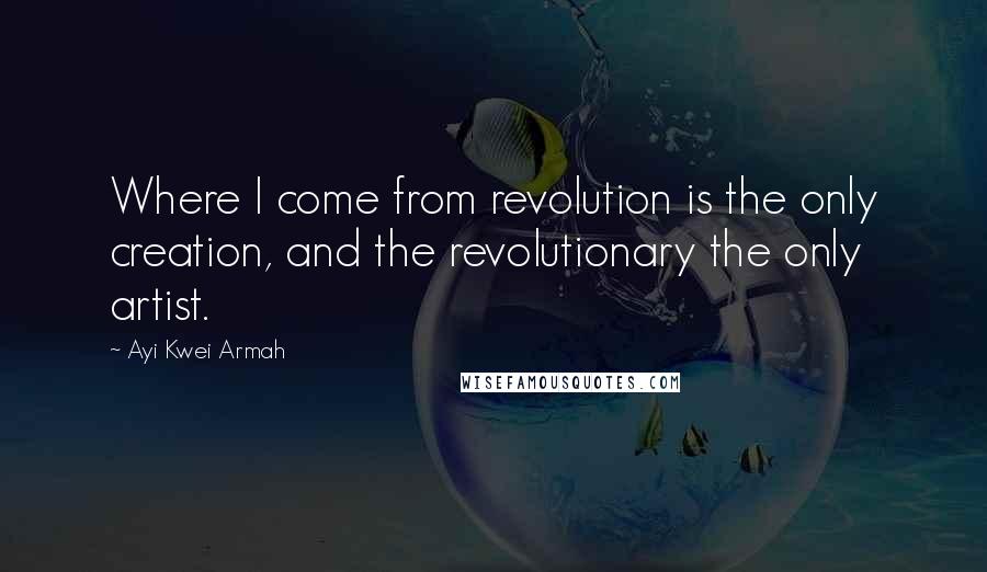 Ayi Kwei Armah quotes: Where I come from revolution is the only creation, and the revolutionary the only artist.