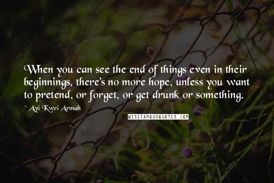 Ayi Kwei Armah quotes: When you can see the end of things even in their beginnings, there's no more hope, unless you want to pretend, or forget, or get drunk or something.