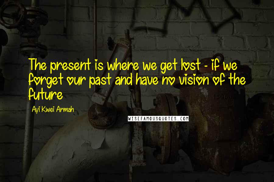 Ayi Kwei Armah quotes: The present is where we get lost - if we forget our past and have no vision of the future