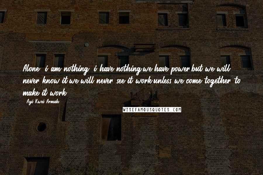 Ayi Kwei Armah quotes: Alone, i am nothing. i have nothing.we have power.but we will never know it,we will never see it work.unless we come together to make it work.