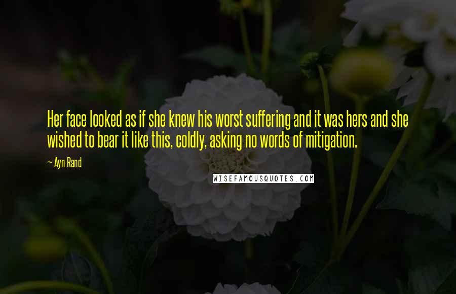 Ayn Rand quotes: Her face looked as if she knew his worst suffering and it was hers and she wished to bear it like this, coldly, asking no words of mitigation.