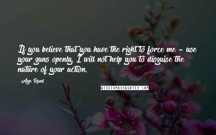 Ayn Rand quotes: If you believe that you have the right to force me - use your guns openly. I will not help you to disguise the nature of your action.