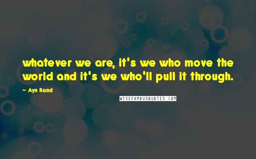 Ayn Rand quotes: whatever we are, it's we who move the world and it's we who'll pull it through.