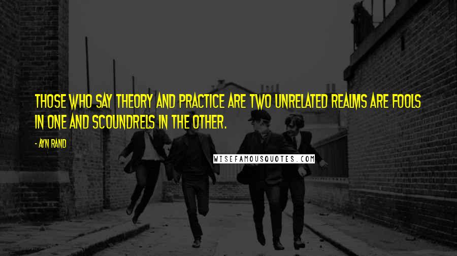 Ayn Rand quotes: Those who say theory and practice are two unrelated realms are fools in one and scoundrels in the other.