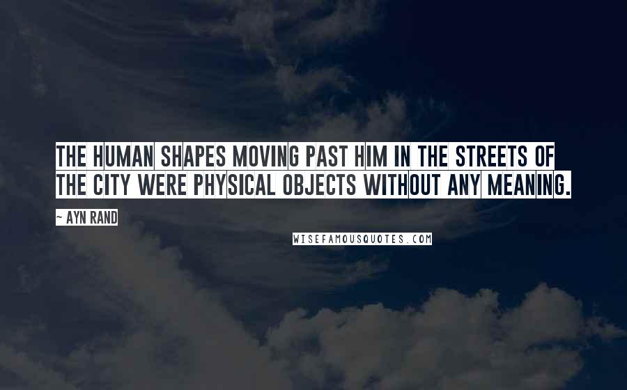 Ayn Rand quotes: The human shapes moving past him in the streets of the city were physical objects without any meaning.
