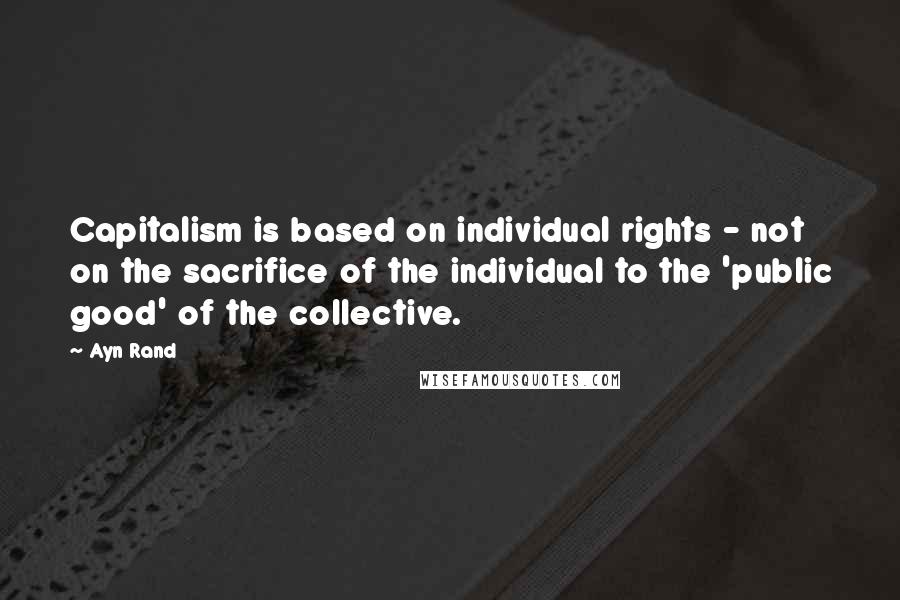 Ayn Rand quotes: Capitalism is based on individual rights - not on the sacrifice of the individual to the 'public good' of the collective.