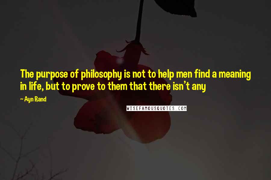 Ayn Rand quotes: The purpose of philosophy is not to help men find a meaning in life, but to prove to them that there isn't any
