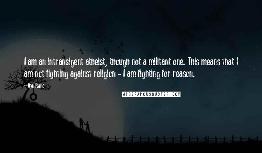 Ayn Rand quotes: I am an intransigent atheist, though not a militant one. This means that I am not fighting against religion - I am fighting for reason.
