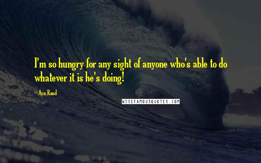 Ayn Rand quotes: I'm so hungry for any sight of anyone who's able to do whatever it is he's doing!