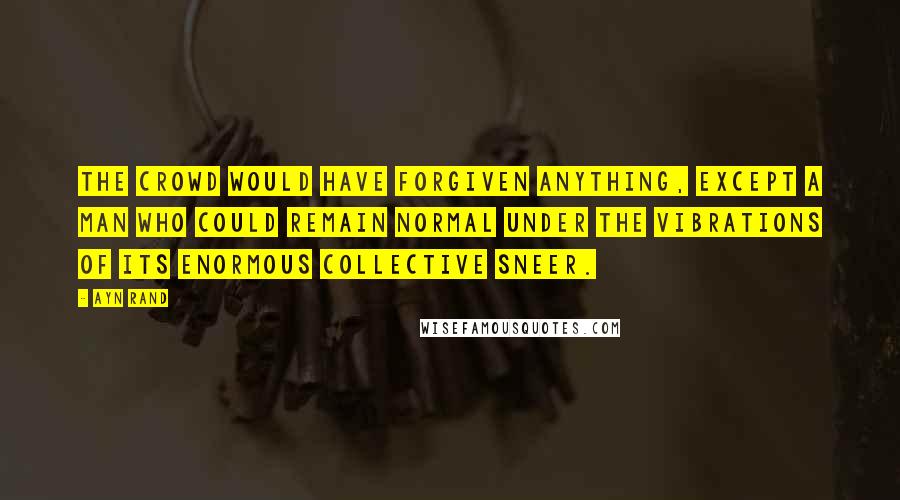 Ayn Rand quotes: The crowd would have forgiven anything, except a man who could remain normal under the vibrations of its enormous collective sneer.