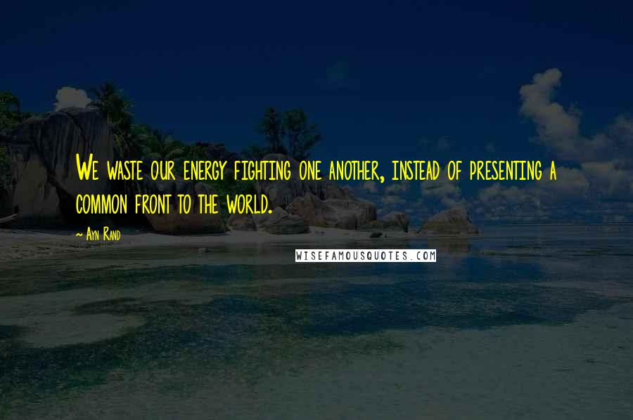 Ayn Rand quotes: We waste our energy fighting one another, instead of presenting a common front to the world.