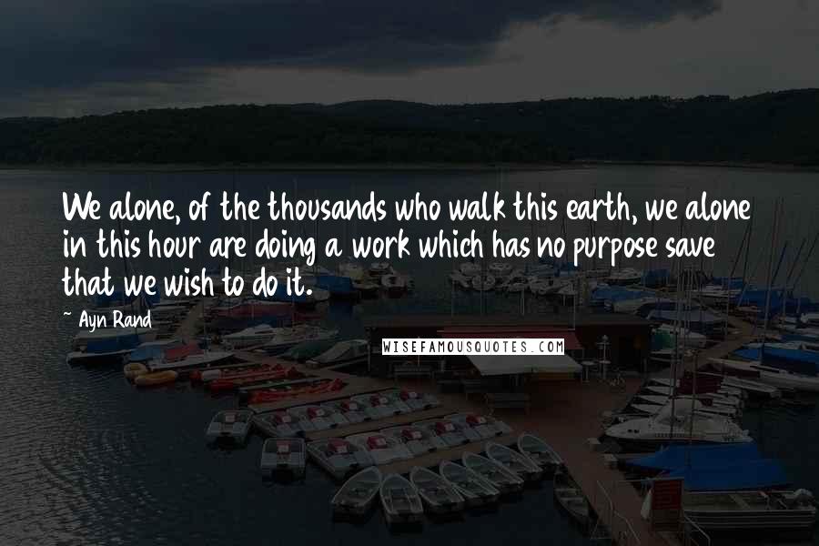 Ayn Rand quotes: We alone, of the thousands who walk this earth, we alone in this hour are doing a work which has no purpose save that we wish to do it.