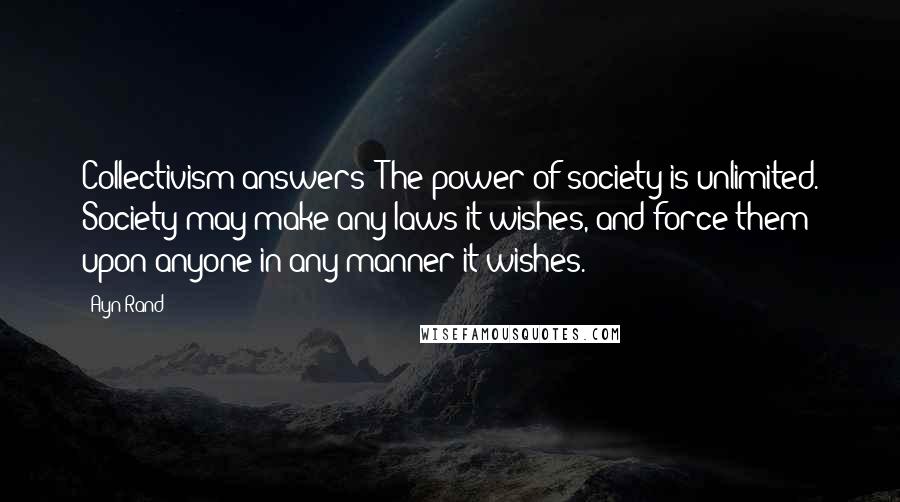 Ayn Rand quotes: Collectivism answers: The power of society is unlimited. Society may make any laws it wishes, and force them upon anyone in any manner it wishes.