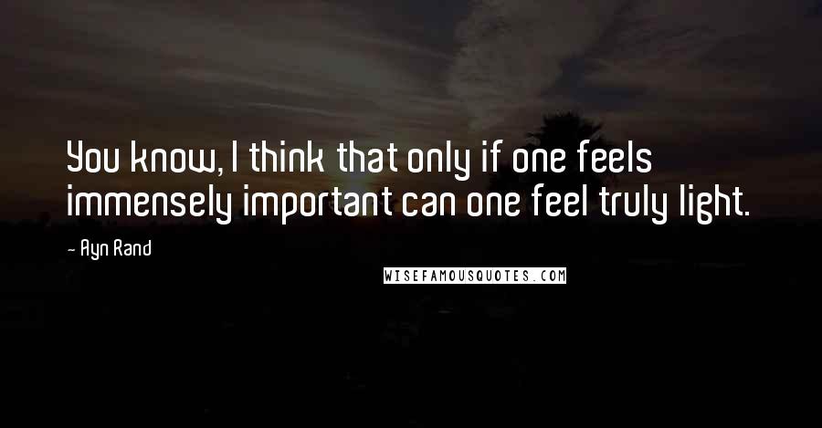 Ayn Rand quotes: You know, I think that only if one feels immensely important can one feel truly light.