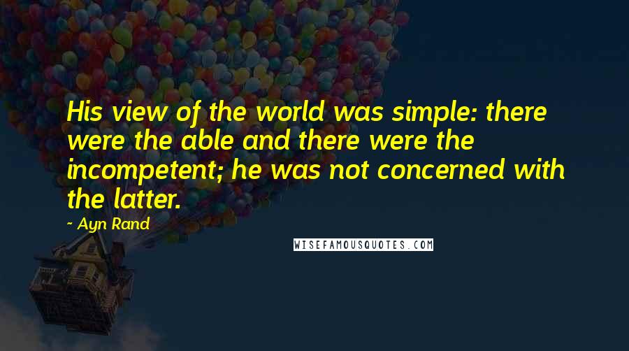Ayn Rand quotes: His view of the world was simple: there were the able and there were the incompetent; he was not concerned with the latter.