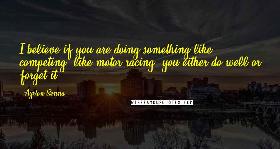 Ayrton Senna quotes: I believe if you are doing something like competing, like motor racing, you either do well or forget it.