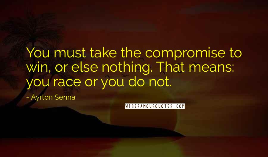 Ayrton Senna quotes: You must take the compromise to win, or else nothing. That means: you race or you do not. Ayrton Senna quotes: You must take the compromise to win, or else nothing. That means: you race or you do not.