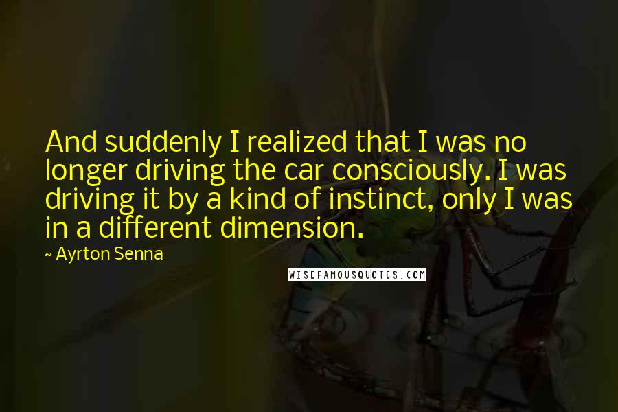 Ayrton Senna quotes: And suddenly I realized that I was no longer driving the car consciously. I was driving it by a kind of instinct, only I was in a different dimension. Ayrton Senna quotes: And suddenly I realized that I was no longer driving the car consciously. I was driving it by a kind of instinct, only I was in a different dimension.