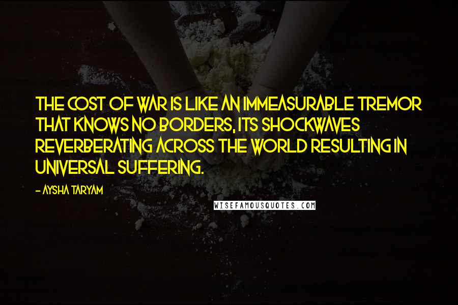 Aysha Taryam quotes: The cost of war is like an immeasurable tremor that knows no borders, its shockwaves reverberating across the world resulting in universal suffering.