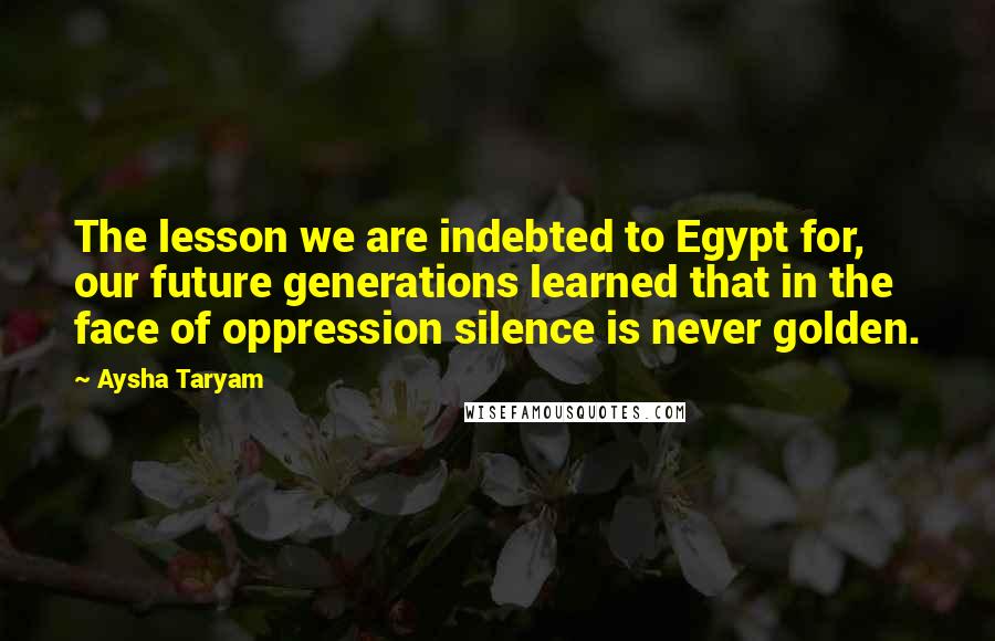 Aysha Taryam quotes: The lesson we are indebted to Egypt for, our future generations learned that in the face of oppression silence is never golden.