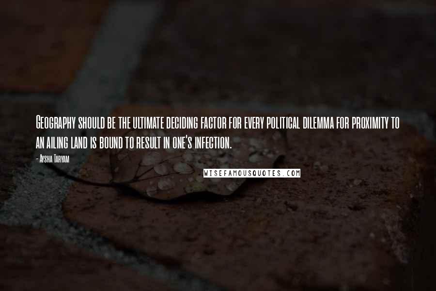 Aysha Taryam quotes: Geography should be the ultimate deciding factor for every political dilemma for proximity to an ailing land is bound to result in one's infection.