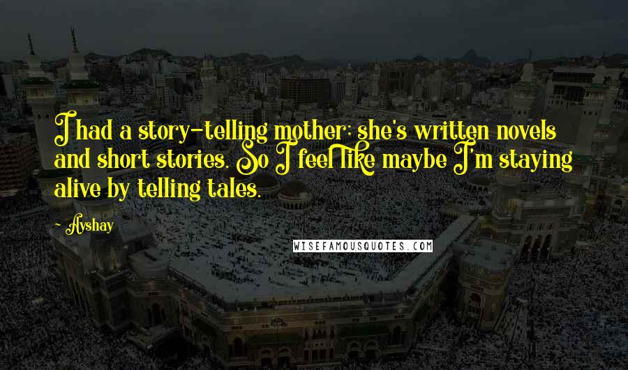 Ayshay quotes: I had a story-telling mother; she's written novels and short stories. So I feel like maybe I'm staying alive by telling tales. Ayshay quotes: I had a story-telling mother; she's written novels and short stories. So I feel like maybe I'm staying alive by telling tales.