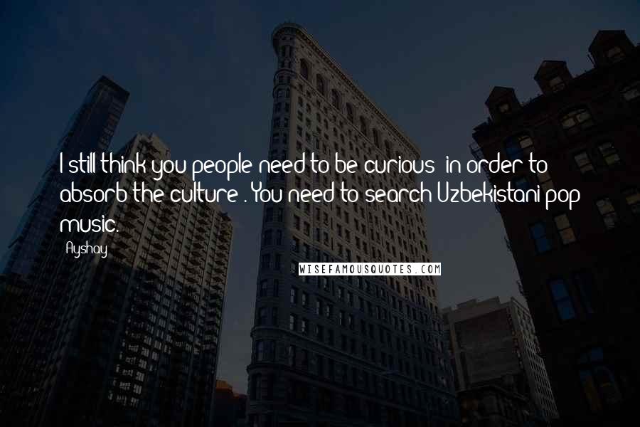 Ayshay quotes: I still think you people need to be curious [in order to absorb the culture]. You need to search Uzbekistani pop music.