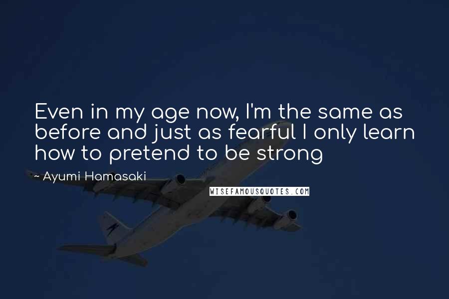 Ayumi Hamasaki quotes: Even in my age now, I'm the same as before and just as fearful I only learn how to pretend to be strong