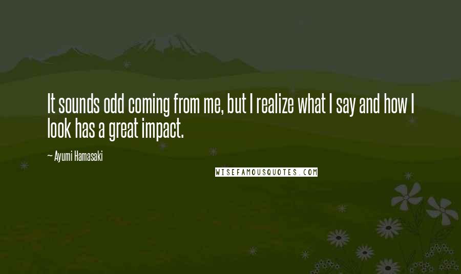 Ayumi Hamasaki quotes: It sounds odd coming from me, but I realize what I say and how I look has a great impact.
