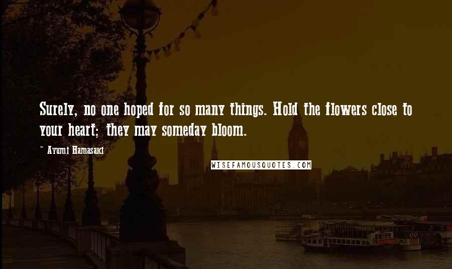 Ayumi Hamasaki quotes: Surely, no one hoped for so many things. Hold the flowers close to your heart; they may someday bloom.