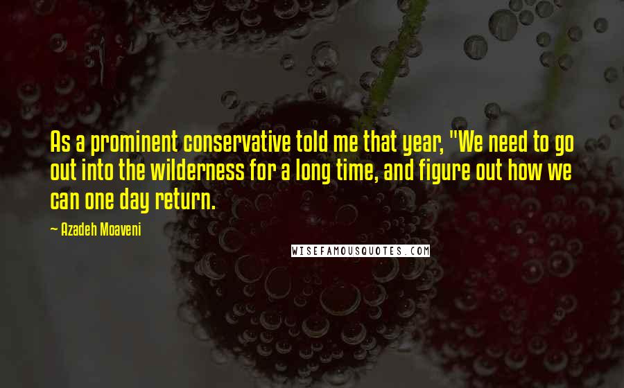 Azadeh Moaveni quotes: As a prominent conservative told me that year, "We need to go out into the wilderness for a long time, and figure out how we can one day return.