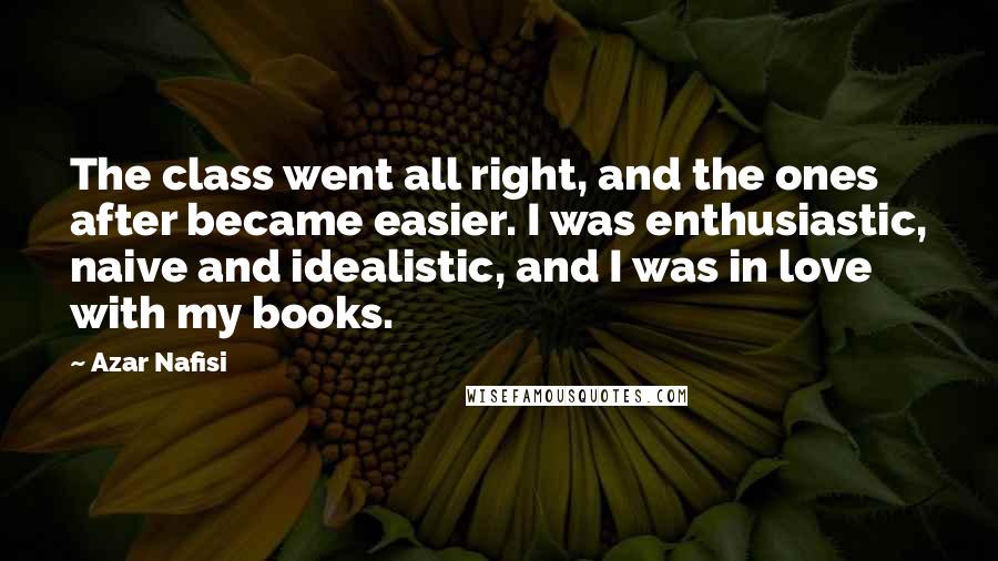 Azar Nafisi quotes: The class went all right, and the ones after became easier. I was enthusiastic, naive and idealistic, and I was in love with my books. Azar Nafisi quotes: The class went all right, and the ones after became easier. I was enthusiastic, naive and idealistic, and I was in love with my books.