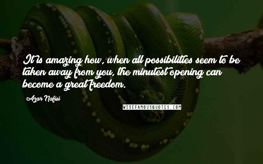 Azar Nafisi quotes: It is amazing how, when all possibilities seem to be taken away from you, the minutest opening can become a great freedom. Azar Nafisi quotes: It is amazing how, when all possibilities seem to be taken away from you, the minutest opening can become a great freedom.