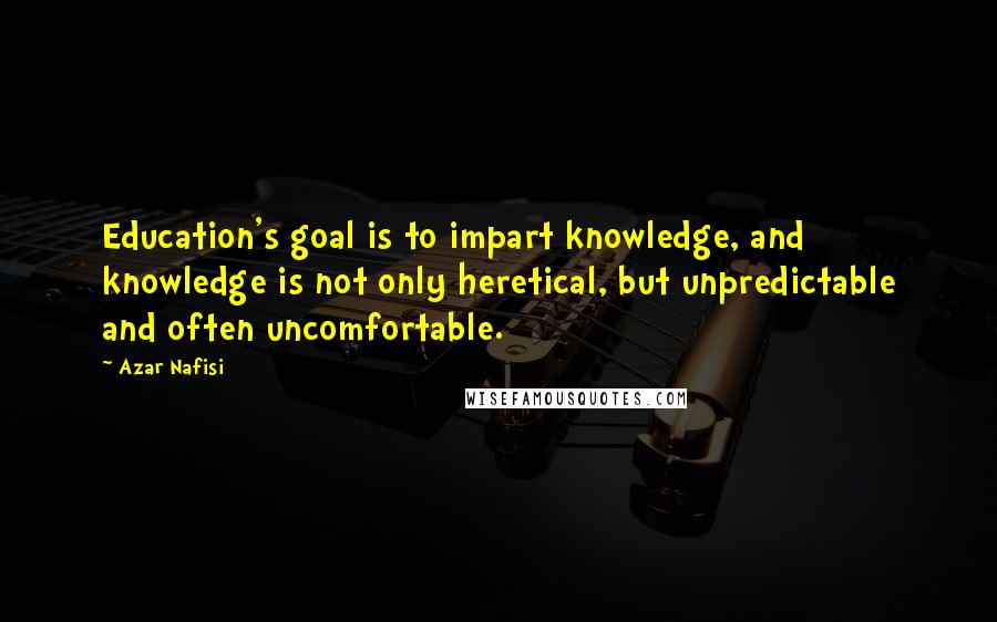 Azar Nafisi quotes: Education's goal is to impart knowledge, and knowledge is not only heretical, but unpredictable and often uncomfortable.