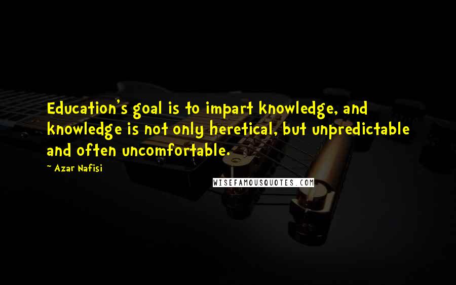 Azar Nafisi quotes: Education's goal is to impart knowledge, and knowledge is not only heretical, but unpredictable and often uncomfortable. Azar Nafisi quotes: Education's goal is to impart knowledge, and knowledge is not only heretical, but unpredictable and often uncomfortable.
