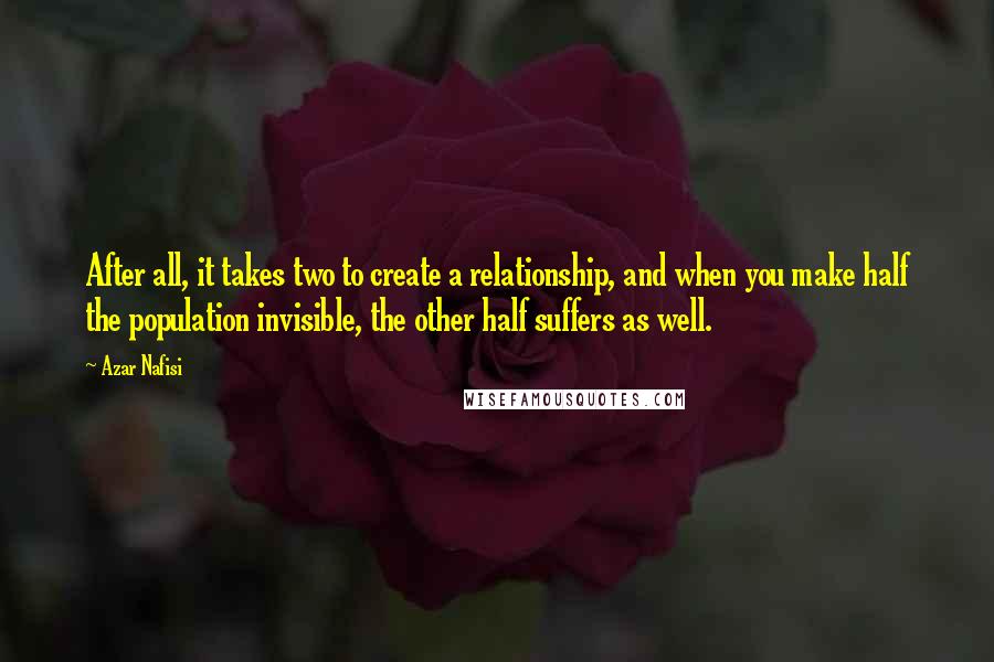 Azar Nafisi quotes: After all, it takes two to create a relationship, and when you make half the population invisible, the other half suffers as well. Azar Nafisi quotes: After all, it takes two to create a relationship, and when you make half the population invisible, the other half suffers as well.