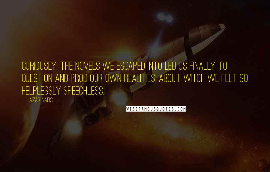 Azar Nafisi quotes: Curiously, the novels we escaped into led us finally to question and prod our own realities, about which we felt so helplessly speechless.