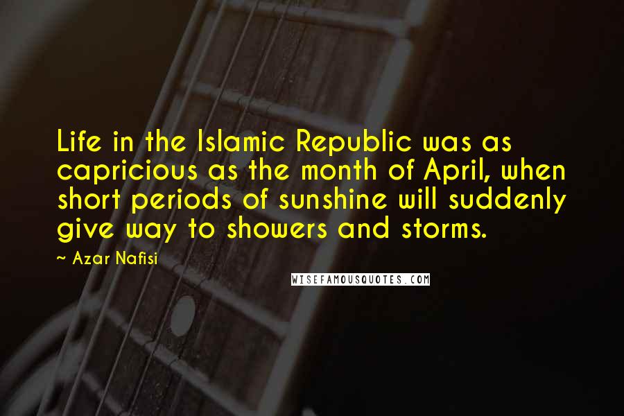 Azar Nafisi quotes: Life in the Islamic Republic was as capricious as the month of April, when short periods of sunshine will suddenly give way to showers and storms. Azar Nafisi quotes: Life in the Islamic Republic was as capricious as the month of April, when short periods of sunshine will suddenly give way to showers and storms.